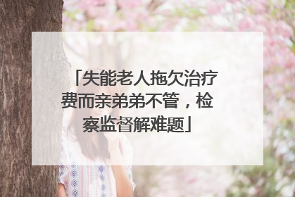 失能老人拖欠治疗费而亲弟弟不管，检察监督解难题