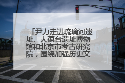 尹力走进琉璃河遗址、大葆台遗址博物馆和北京市考古研究院，围绕加强历史文化名城保护调研