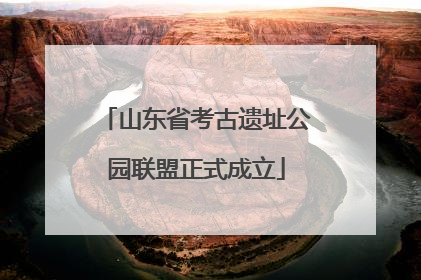 山东省考古遗址公园联盟正式成立