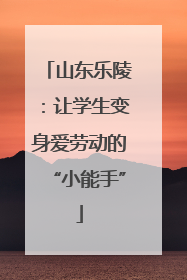 山东乐陵：让学生变身爱劳动的“小能手”