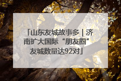 山东友城故事多｜济南扩大国际“朋友圈”友城数量达92对