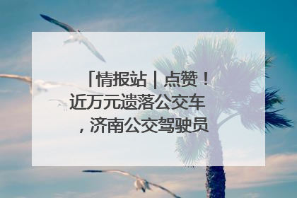 情报站｜点赞！近万元遗落公交车，济南公交驾驶员乘客接力还失主