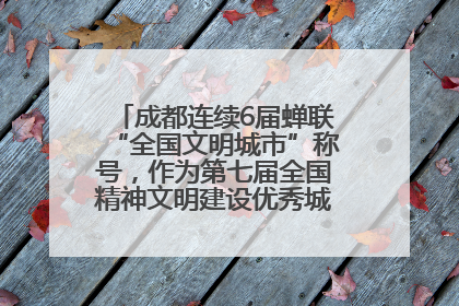 成都连续6届蝉联“全国文明城市”称号，作为第七届全国精神文明建设优秀城市代表参会