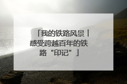 我的铁路风景︱感受跨越百年的铁路“印记”
