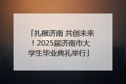 扎根济南 共创未来！2025届济南市大学生毕业典礼举行