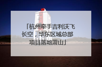 杭州牵手吉利沃飞长空，华东区域总部项目落地萧山