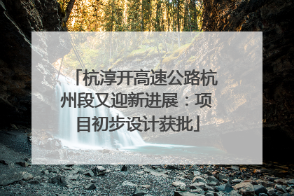 杭淳开高速公路杭州段又迎新进展：项目初步设计获批