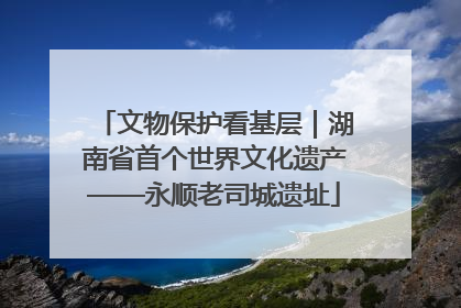 文物保护看基层｜湖南省首个世界文化遗产——永顺老司城遗址