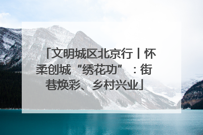 文明城区北京行丨怀柔创城“绣花功”：街巷焕彩、乡村兴业