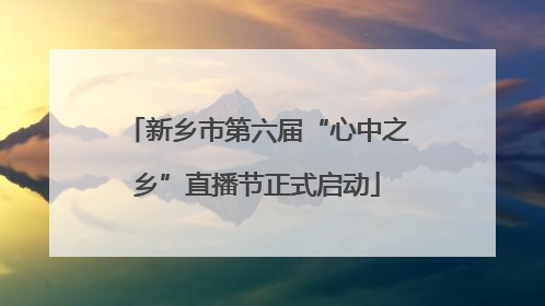 新乡市第六届“心中之乡”直播节正式启动