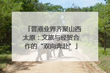 晋港业界齐聚山西太原：文旅与经贸合作的“双向奔赴”