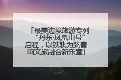 最美边境旅游专列“丹东·凤凰山号”启程，以铁轨为弦奏响文旅融合新乐章