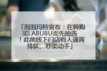 泡泡玛特宣布：在韩购买LABUBU需先抽选！此前线下门店有人通宵排队、吵架动手