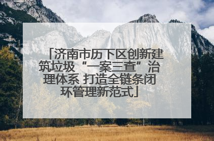 济南市历下区创新建筑垃圾“一案三查”治理体系 打造全链条闭环管理新范式