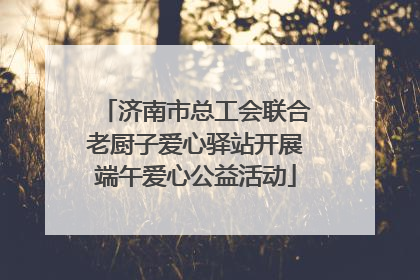 济南市总工会联合老厨子爱心驿站开展端午爱心公益活动