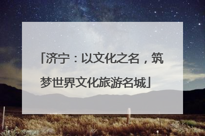 济宁：以文化之名，筑梦世界文化旅游名城
