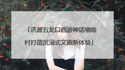 济源五龙口西游神话墙绘村打造沉浸式文旅新体验