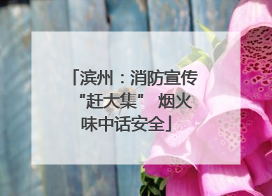 滨州：消防宣传“赶大集” 烟火味中话安全