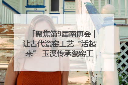 聚焦第9届南博会｜让古代瓷窑工艺“活起来” 玉溪传承瓷窑工艺将出展南博会
