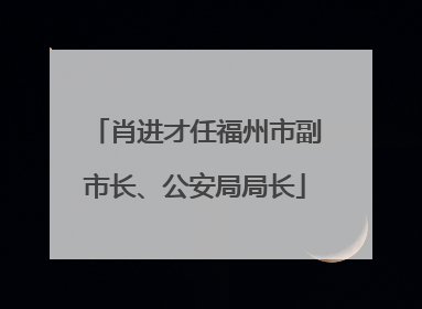 肖进才任福州市副市长、公安局局长