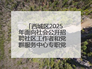 西城区2025年面向社会公开招聘社区工作者和党群服务中心专职党务工作者公告
