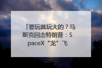 要玩就玩大的？马斯克回击特朗普：SpaceX“龙”飞船将立即退役！