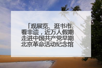 观展览、逛书市、看非遗，近万人假期走进中国共产党早期北京革命活动纪念馆解锁参观新体验