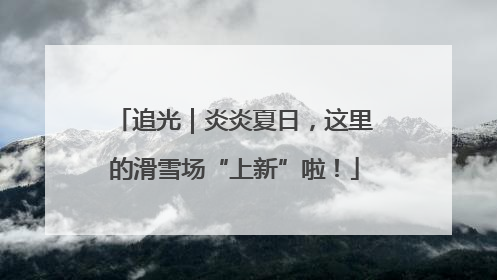 追光｜炎炎夏日，这里的滑雪场“上新”啦！
