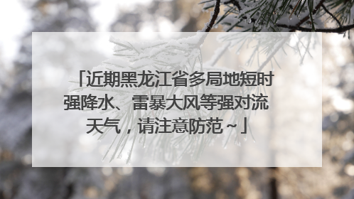 近期黑龙江省多局地短时强降水、雷暴大风等强对流天气，请注意防范～