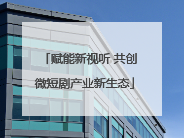 赋能新视听 共创微短剧产业新生态