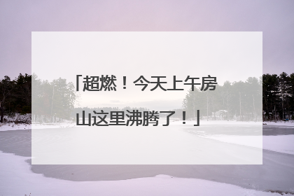 超燃！今天上午房山这里沸腾了！