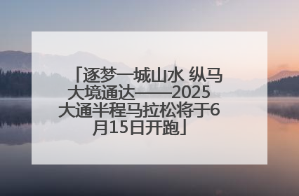 逐梦一城山水 纵马大境通达——2025大通半程马拉松将于6月15日开跑