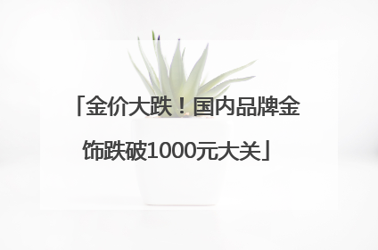 金价大跌！国内品牌金饰跌破1000元大关