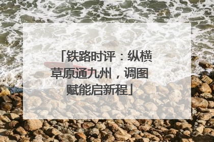 铁路时评：纵横草原通九州，调图赋能启新程