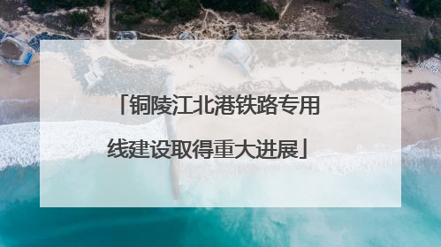 铜陵江北港铁路专用线建设取得重大进展