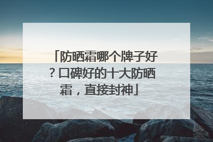防晒霜哪个牌子好？口碑好的十大防晒霜，直接封神