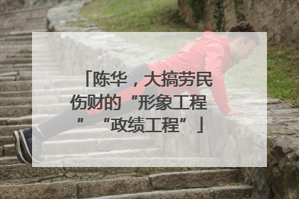 陈华，大搞劳民伤财的“形象工程”“政绩工程”