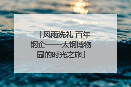 风雨洗礼 百年钢企——太钢博物园的时光之旅