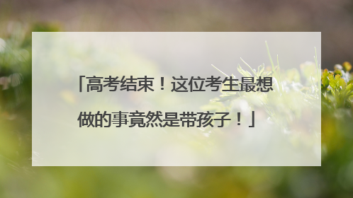 高考结束！这位考生最想做的事竟然是带孩子！