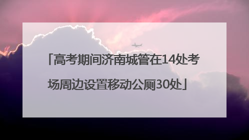 高考期间济南城管在14处考场周边设置移动公厕30处