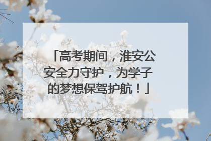 高考期间，淮安公安全力守护，为学子的梦想保驾护航！