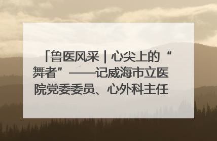 鲁医风采｜心尖上的“舞者”——记威海市立医院党委委员、心外科主任、主任医师景昊