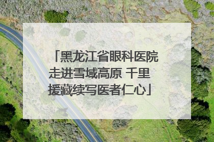 黑龙江省眼科医院走进雪域高原 千里援藏续写医者仁心