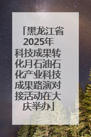 黑龙江省2025年科技成果转化月石油石化产业科技成果路演对接活动在大庆举办