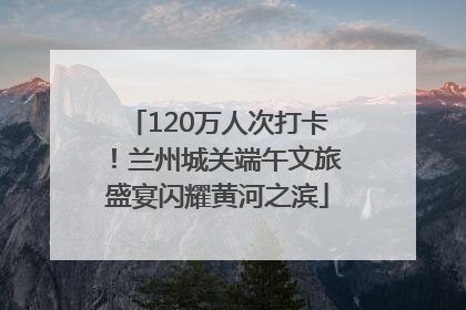 120万人次打卡！兰州城关端午文旅盛宴闪耀黄河之滨