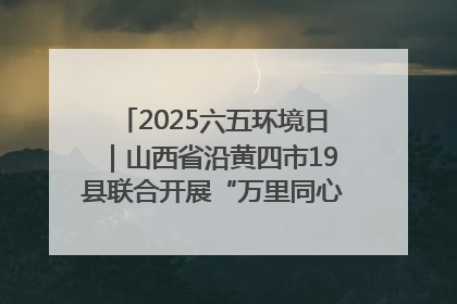 2025六五环境日｜山西省沿黄四市19县联合开展“万里同心，共护黄河”环保志愿者助力一泓清水入黄河公益活动