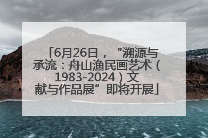 6月26日，“溯源与承流：舟山渔民画艺术（1983-2024）文献与作品展”即将开展